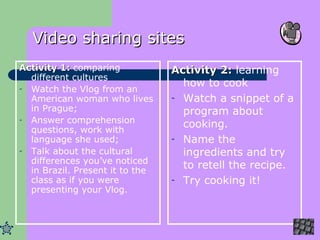 Video sharing sites Activity 1:  comparing different cultures Watch the Vlog from an American woman who lives in Prague; Answer comprehension questions, work with language she used; Talk about the cultural differences you’ve noticed in Brazil. Present it to the class as if you were presenting your Vlog . Activity 2:  learning how to cook Watch a snippet of a program about cooking. Name the ingredients and try to retell the recipe. Try cooking it! 
