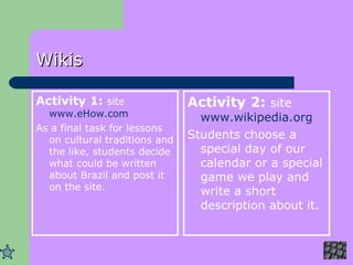 Wikis Activity 1:  site  www.eHow.com As a final task for lessons on cultural traditions and the like, students decide what could be written about Brazil and post it on the site.  Activity 2:  site  www.wikipedia.org Students choose a special day of our calendar or a special game we play and write a short description about it. 