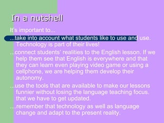 In a nutshell It’s important to... ...take into account what students like to use and use. Technology is part of their lives! ...connect students’ realities to the English lesson. If we help them see that English is everywhere and that they can learn even playing video game or using a cellphone, we are helping them develop their autonomy. ...use the tools that are available to make our lessons funnier without losing the language teaching focus. that we have to get updated. ....remember that technology as well as language change and adapt to the present reality. 