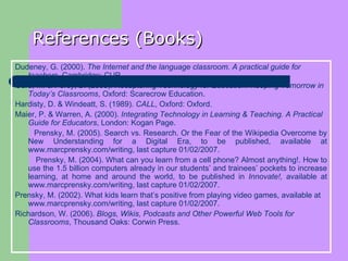 References (Books) Dudeney, G. (2000).  The Internet and the language classroom. A practical guide for teachers , Cambridge: CUP.   Gura, M. & Percy, B. (2005).  Recapturing Technology for Education. Keeping Tomorrow in Today’s Classrooms , Oxford: Scarecrow Education.   Hardisty, D. & Windeatt, S. (1989).  CALL , Oxford: Oxford.  Maier, P. & Warren, A. (2000).  Integrating Technology in Learning & Teaching. A Practical Guide for Educators , London: Kogan Page.  Prensky, M. (2005). Search vs. Research. Or the Fear of the Wikipedia Overcome by New Understanding for a Digital Era, to be published, available at  www.marcprensky.com/writing , last capture 01/02/2007. Prensky, M. (2004). What can you learn from a cell phone? Almost anything!. How to use the 1.5 billion computers already in our students’ and trainees’ pockets to increase learning, at home and around the world, to be published in  Innovate!,  available at  www.marcprensky.com/writing , last capture 01/02/2007. Prensky, M. (2002). What kids learn that’s positive from playing video games, available at  www.marcprensky.com/writing , last capture 01/02/2007.  Richardson, W. (2006).  Blogs, Wikis, Podcasts and Other Powerful Web Tools for Classrooms , Thousand Oaks: Corwin Press.  