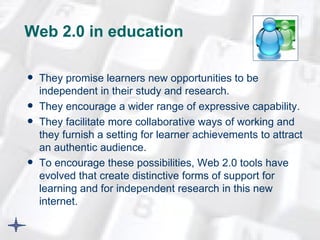 Web 2.0 in education T hey promise learners new opportunities to be independent in their study and research.  They encourage a wider range of expressive capability.  They facilitate more collaborative ways of working and they furnish a setting for learner achievements to attract an authentic audience.  To encourage these possibilities, Web 2.0 tools have evolved that create distinctive forms of support for learning and for independent research in this new internet. 