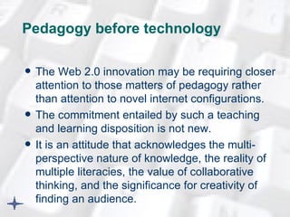 Pedagogy before technology  The Web 2.0 innovation may be requiring closer attention to those matters of pedagogy rather than attention to novel internet configurations. The commitment entailed by such a teaching and learning disposition is not new.  It is an attitude that acknowledges the multi-perspective nature of knowledge, the reality of multiple literacies, the value of collaborative thinking, and the significance for creativity of finding an audience.  