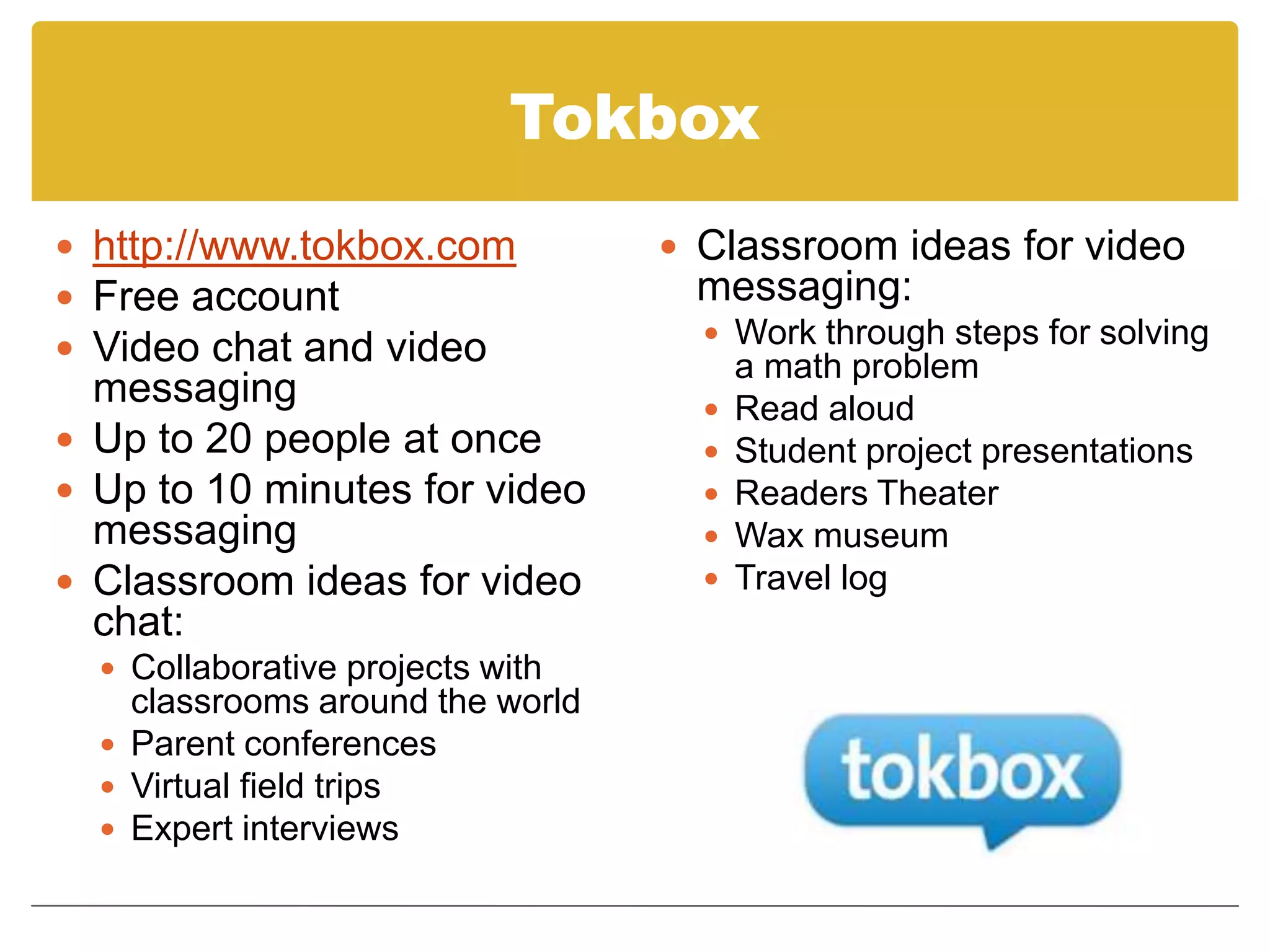 Tokboxhttp://www.tokbox.comFree accountVideo chat and video messagingUp to 20 people at onceUp to 10 minutes for video messagingClassroom ideas for video chat:Collaborative projects with classrooms around the worldParent conferencesVirtual field tripsExpert interviewsClassroom ideas for video messaging:Work through steps for solving a math problemRead aloudStudent project presentationsReaders TheaterWax museumTravel log