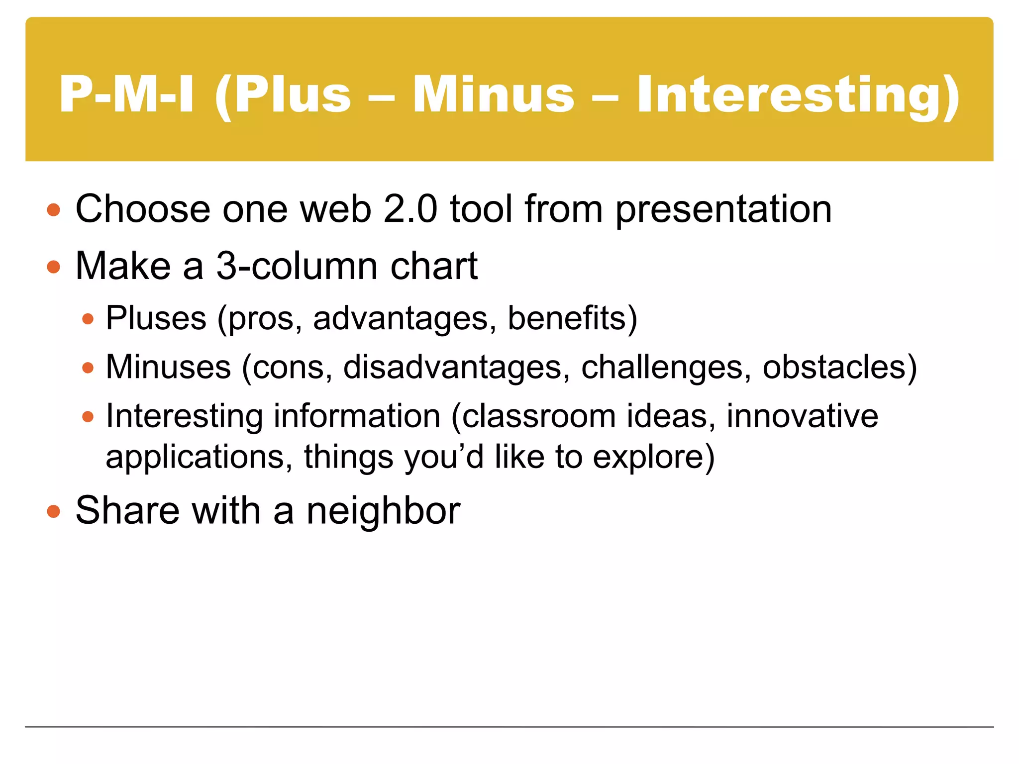 P-M-I (Plus – Minus – Interesting)Choose one web 2.0 tool from presentationMake a 3-column chartPluses (pros, advantages, benefits)Minuses (cons, disadvantages, challenges, obstacles)Interesting information (classroom ideas, innovative applications, things you’d like to explore)Share with a neighbor