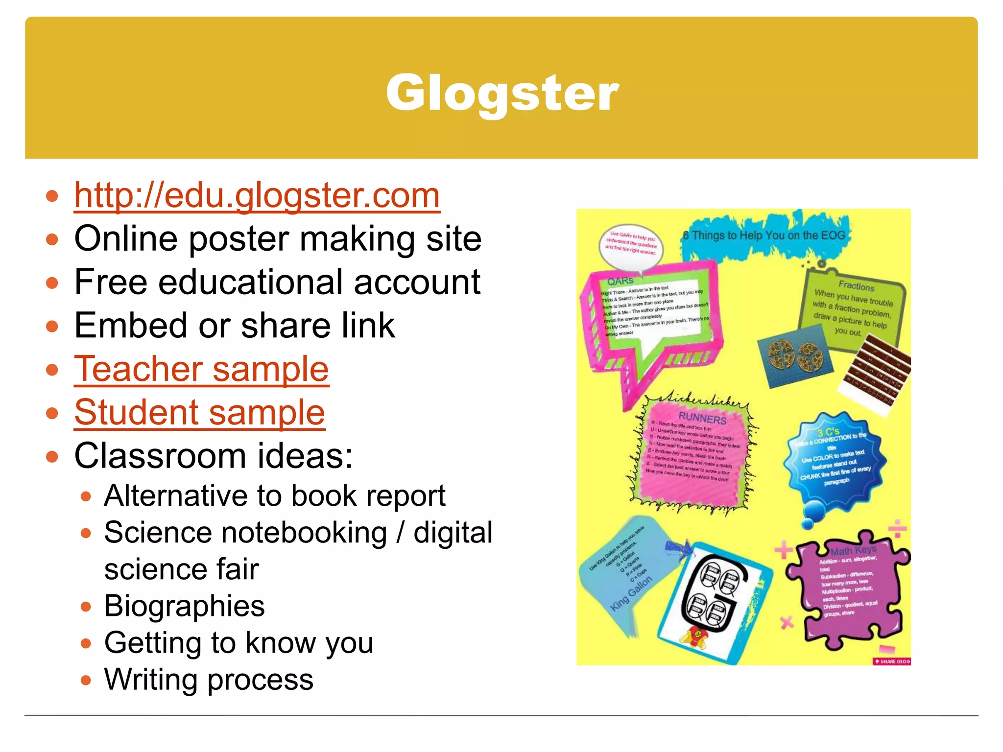 Glogsterhttp://edu.glogster.comOnline poster making siteFree educational accountEmbed or share linkTeacher sampleStudent sampleClassroom ideas:Alternative to book reportScience notebooking / digital    science fairBiographiesGetting to know youWriting process