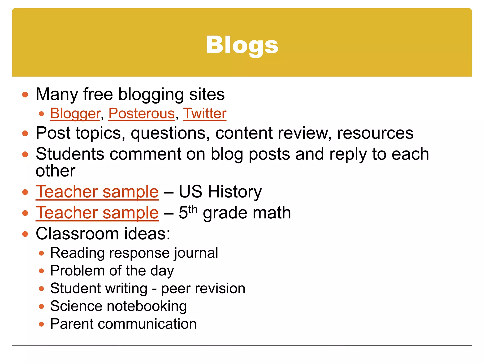 BlogsMany free blogging sitesBlogger, Posterous, TwitterPost topics, questions, content review, resourcesStudents comment on blog posts and reply to each otherTeacher sample – US HistoryTeacher sample – 5th grade mathClassroom ideas:Reading response journalProblem of the dayStudent writing - peer revisionScience notebookingParent communication