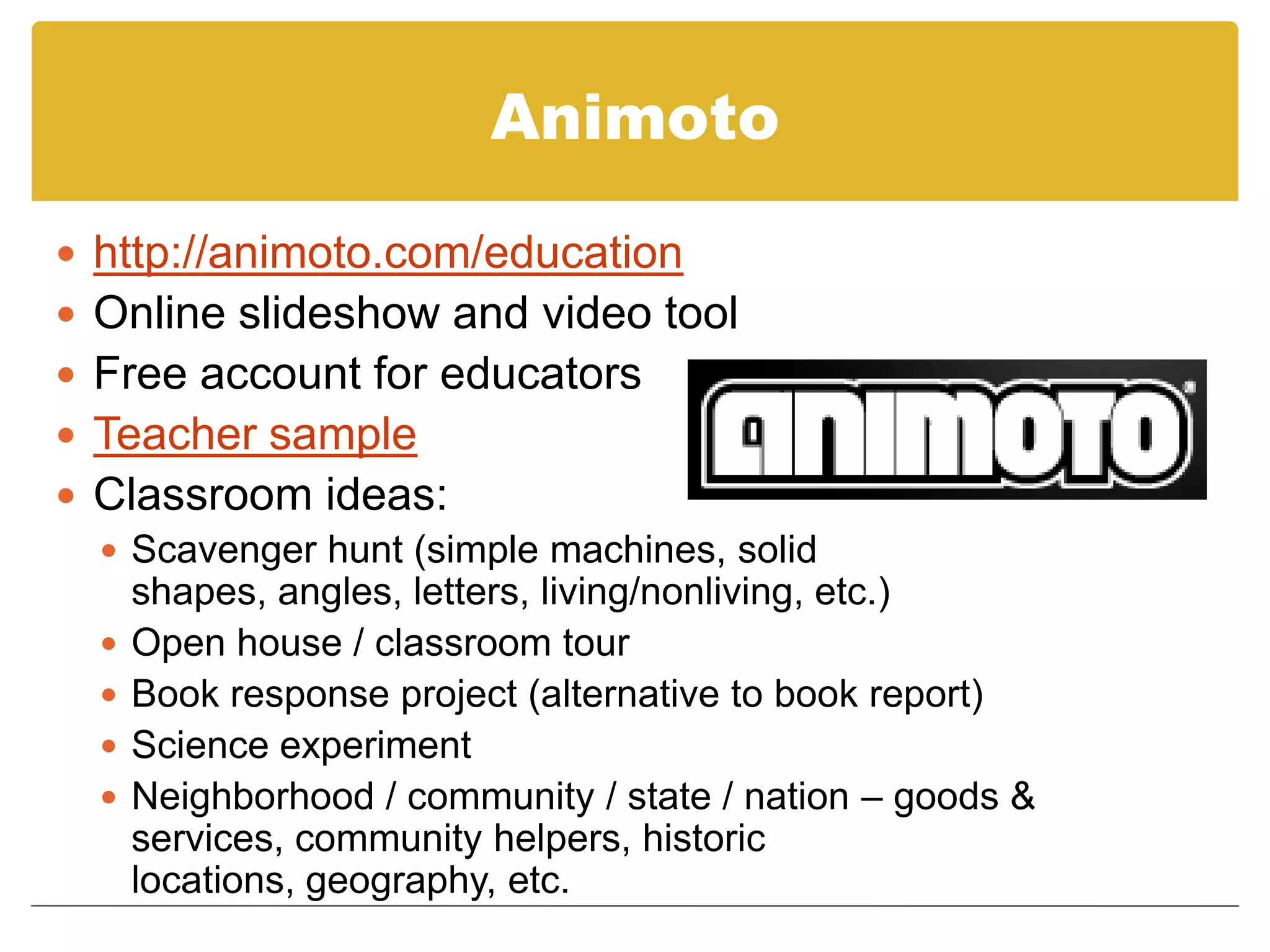 Animotohttp://animoto.com/educationOnline slideshow and video toolFree account for educatorsTeacher sampleClassroom ideas:Scavenger hunt (simple machines, solid shapes, angles, letters, living/nonliving, etc.)Open house / classroom tourBook response project (alternative to book report)Science experimentNeighborhood / community / state / nation – goods & services, community helpers, historic locations, geography, etc.