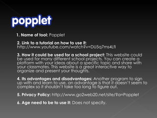 1. Name of tool:  Popplet 2. Link to a tutorial on how to use it:  http://www.youtube.com/watch?v=DU5q7ms4LfI 3. How it could be used for a school project:  This website could be used for many different school projects. You can create a platform with your ideas about a specific topic and share with your classmates. This website is a great interactive way to organize and present your thoughts.  4. Its advantages and disadvantages:  Another program to sign up with and learn to use, an advantage is that it doesn’t seem to complex so it shouldn’t take too long to figure out. 5. Privacy Policy:  http://www.go2web20.net/site/?a=Popplet   6. Age need to be to use it:  Does not specify. 