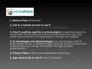 1. Name of tool:  Slideshare 2. Link to a tutorial on how to use it:   http://www.youtube.com/watch?v=E620cboT5CI   3. How it could be used for a school project:  presenting topics to classmates. More interactive than power point since you can share and comment on presentations through the website.  4. Its advantages and disadvantages:  an advantage is that it looks simple to use, a disadvantage could be privacy issues since it seems that you can go and search through peoples presentations. 5. Privacy Policy:  http://www.slideshare.net/privacy 6. Age need to be to use it:  Does not specify 