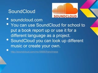 SoundCloud
• soundcloud.com
• You can use SoundCloud for school to
    put a book report up or use it for a
    different language as a project.
•   SoundCloud you can look up different
    music or create your own.
•   http://soundcloud.com/ms16666/frenchness
 