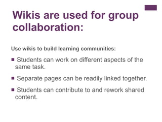 Use wikis to build learning communities:  Students can work on different aspects of the same task. Separate pages can be readily linked together.  Students can contribute to and rework shared content. Wikis are used for group collaboration:  