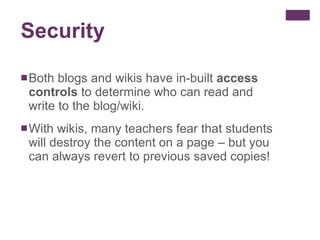 Security Both blogs and wikis have in-built  access controls  to determine who can read and write to the blog/wiki. With wikis, many teachers fear that students will destroy the content on a page – but you can always revert to previous saved copies! 