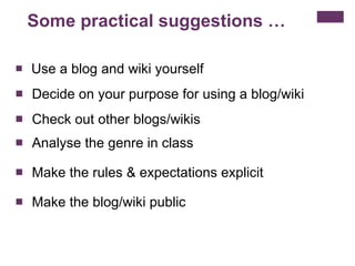 Some practical suggestions … Use a blog and wiki yourself  Decide on your purpose for using a blog/wiki  Check out other blogs/wikis  Analyse the genre in class Make the rules & expectations explicit Make the blog/wiki public  