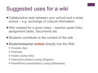 Suggested uses for a wiki Collaborative task between your school and a sister school – e.g. exchange of cultural information Wiki created for a given class – teacher posts links, assignment tasks, documents etc Students contribute to the content of the wiki Students/teacher  embed  directly into the Wiki: Youtube clips Podcasts Avatar (using Voki) Interactive posters (using Glogster)  PowerPoint presentations (using Slideshare) 
