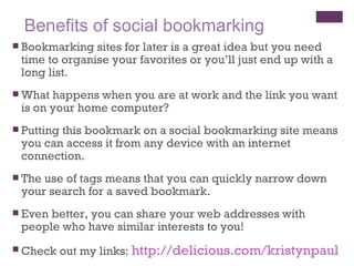 Benefits of social bookmarking Bookmarking sites for later is a great idea but you need time to organise your favorites or you’ll just end up with a long list. What happens when you are at work and the link you want is on your home computer?  Putting this bookmark on a social bookmarking site means you can access it from any device with an internet connection. The use of tags means that you can quickly narrow down your search for a saved bookmark. Even better, you can share your web addresses with people who have similar interests to you! Check out my links:  http://delicious.com/kristynpaul 