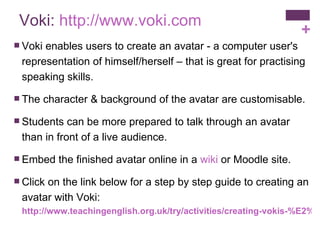 Voki:  http://www.voki.com Voki enables users to create an avatar - a computer user's representation of himself/herself – that is great for practising speaking skills.  The character & background of the avatar are customisable. Students can be more prepared to talk through an avatar than in front of a live audience.  Embed the finished avatar online in a  wiki  or Moodle site. Click on the link below for a step by step guide to creating an avatar with Voki: http://www.teachingenglish.org.uk/try/activities/creating-vokis-%E2%80%93-online-animated-characters-speak 