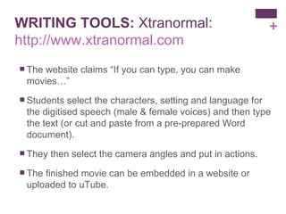 WRITING TOOLS:  Xtranormal:  http://www.xtranormal.com The website claims “If you can type, you can make movies…” Students select the characters, setting and language for the digitised speech (male & female voices) and then type the text (or cut and paste from a pre-prepared Word document). They then select the camera angles and put in actions. The finished movie can be embedded in a website or uploaded to uTube. 