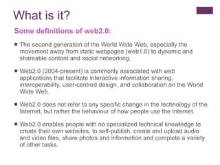 What is it? Some definitions of web2.0: The second generation of the World Wide Web, especially the movement away from static webpages (web1.0) to dynamic and shareable content and social networking. Web2.0 (2004-present) is commonly associated with web applications that facilitate interactive information sharing, interoperability, user-centred design, and collaboration on the World Wide Web.  Web2.0 does not refer to any specific change in the technology of the Internet, but rather the behaviour of how people use the Internet.  Web2.0 enables people with no specialized technical knowledge to create their own websites, to self-publish, create and upload audio and video files, share photos and information and complete a variety of other tasks. 