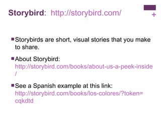 Storybird :  http:// storybird.com / Storybirds are short, visual stories that you make to share.  About Storybird:  http://storybird.com/books/about-us-a-peek-inside-storybird / See a Spanish example at this link:  http://storybird.com/books/los-colores/?token = cqkdtd 