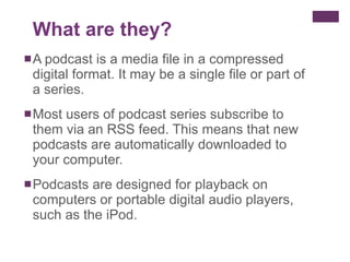 A podcast is a media file in a compressed digital format. It may be a single file or part of a series. Most users of podcast series subscribe to them via an RSS feed. This means that new podcasts are automatically downloaded to your computer. Podcasts are designed for playback on computers or portable digital audio players, such as the iPod. What are they? 