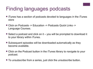 Finding languages podcasts iTunes has a section of podcasts devoted to languages in the iTunes store Click on Podcasts -> Education -> Podcasts Quick Links -> Language Courses.  Select a podcast and click on it – you will be prompted to download it to your library within iTunes. Subsequent episodes will be downloaded automatically as they become available. Click on the Podcast button in the iTunes library to navigate to your podcast. To unsubscribe from a series, just click the unsubscribe button. 