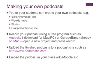 Making your own podcasts You or your students can create your own podcasts, e.g. ‘ Listening vocab’ lists  Weekly news Stories Oral presentations etc Record your podcast using a free program such as  Audacity  ( download for Mac/PC) or GarageBand (already on Mac) - open a new project and press record. Upload the finished podcasts to a podcast site such as  http :// www.podomatic.com Embed the podcast in your class wiki/Moodle etc 