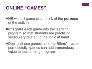 ONLINE “GAMES” NB with all game sites, think of the  purpose  of the activity Integrate  each game into the learning program so that students are practising vocabulary related to the topic at hand Don’t just use games as ‘ time fillers ’ – used purposefully, games can add tremendous value to the learning program  