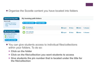 Organise the Scootle content you have located into folders You can give students access to individual files/collections within your folders. To do so: Click on the folder Click on the file/collection you want students to access Give students the pin number that is located under the title for the file/collection 