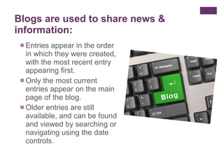 Entries appear in the order in which they were created, with the most recent entry appearing first.  Only the most current entries appear on the main page of the blog. Older entries are still available, and can be found and viewed by searching or navigating using the date controls.  Blogs are used to share news & information: 