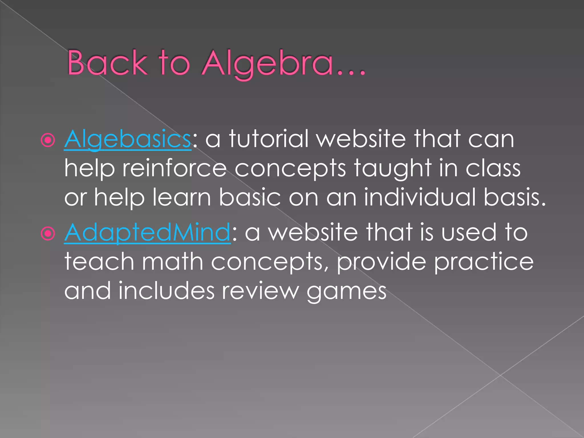  Algebasics: a tutorial website that can
help reinforce concepts taught in class
or help learn basic on an individual basis.
 AdaptedMind: a website that is used to
teach math concepts, provide practice
and includes review games
 