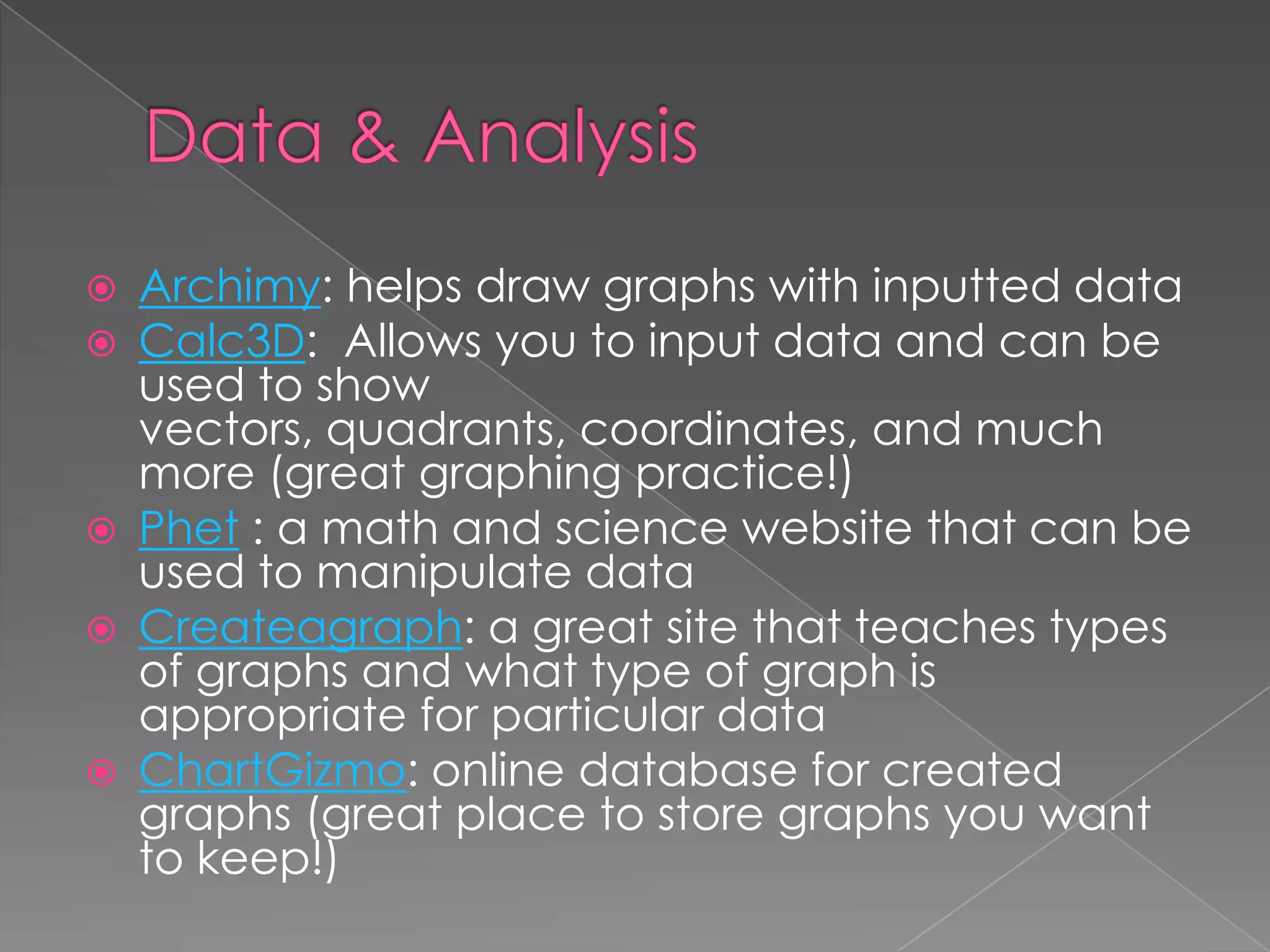  Archimy: helps draw graphs with inputted data
 Calc3D: Allows you to input data and can be
used to show
vectors, quadrants, coordinates, and much
more (great graphing practice!)
 Phet : a math and science website that can be
used to manipulate data
 Createagraph: a great site that teaches types
of graphs and what type of graph is
appropriate for particular data
 ChartGizmo: online database for created
graphs (great place to store graphs you want
to keep!)
 