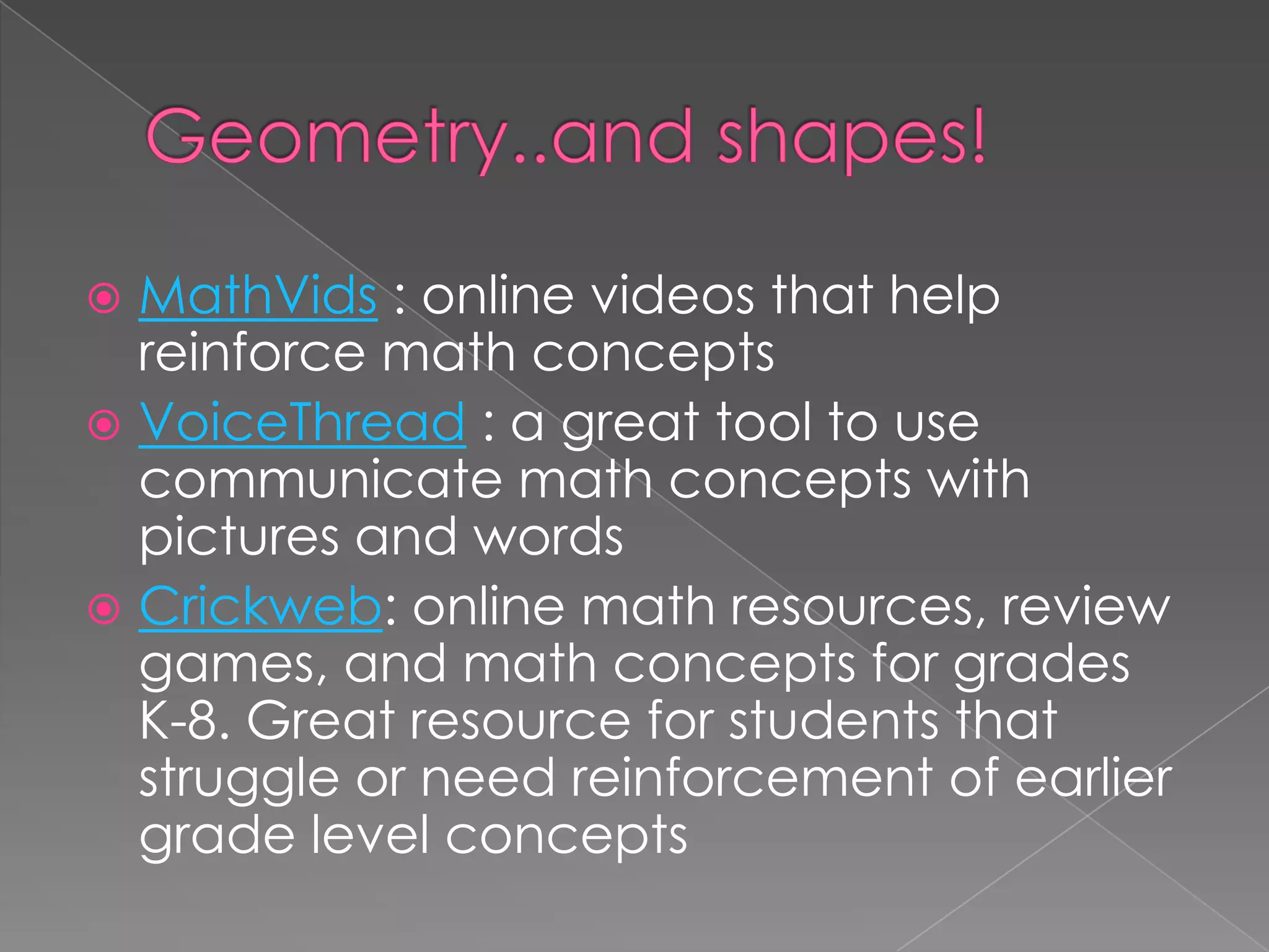  MathVids : online videos that help
reinforce math concepts
 VoiceThread : a great tool to use
communicate math concepts with
pictures and words
 Crickweb: online math resources, review
games, and math concepts for grades
K-8. Great resource for students that
struggle or need reinforcement of earlier
grade level concepts
 
