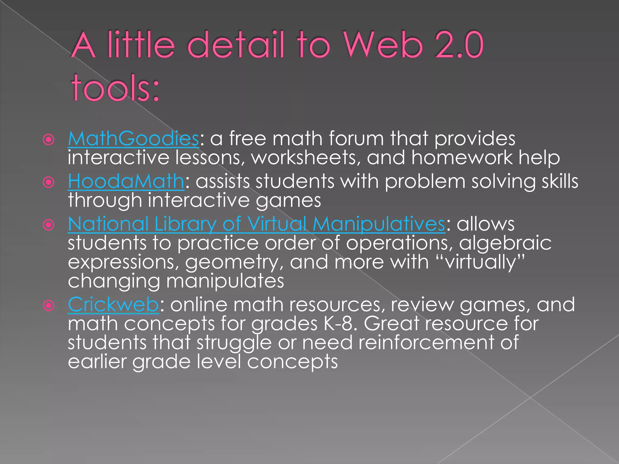  MathGoodies: a free math forum that provides
interactive lessons, worksheets, and homework help
 HoodaMath: assists students with problem solving skills
through interactive games
 National Library of Virtual Manipulatives: allows
students to practice order of operations, algebraic
expressions, geometry, and more with “virtually”
changing manipulates
 Crickweb: online math resources, review games, and
math concepts for grades K-8. Great resource for
students that struggle or need reinforcement of
earlier grade level concepts
 