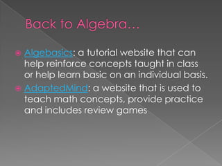 Algebasics: a tutorial website that can
help reinforce concepts taught in class
or help learn basic on an individual basis.
 AdaptedMind: a website that is used to
teach math concepts, provide practice
and includes review games
 