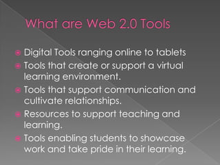  Digital Tools ranging online to tablets
 Tools that create or support a virtual
learning environment.
 Tools that support communication and
cultivate relationships.
 Resources to support teaching and
learning.
 Tools enabling students to showcase
work and take pride in their learning.
 