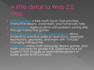  MathGoodies: a free math forum that provides
interactive lessons, worksheets, and homework help
 HoodaMath: assists students with problem solving skills
through interactive games
 National Library of Virtual Manipulatives: allows
students to practice order of operations, algebraic
expressions, geometry, and more with “virtually”
changing manipulates
 Crickweb: online math resources, review games, and
math concepts for grades K-8. Great resource for
students that struggle or need reinforcement of
earlier grade level concepts
 
