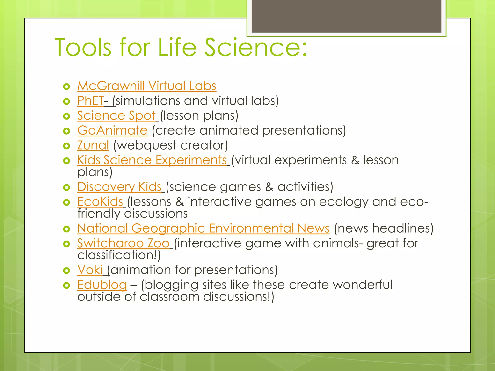 Tools for Life Science:
 McGrawhill Virtual Labs
 PhET- (simulations and virtual labs)
 Science Spot (lesson plans)
 GoAnimate (create animated presentations)
 Zunal (webquest creator)
 Kids Science Experiments (virtual experiments & lesson
plans)
 Discovery Kids (science games & activities)
 EcoKids (lessons & interactive games on ecology and eco-
friendly discussions
 National Geographic Environmental News (news headlines)
 Switcharoo Zoo (interactive game with animals- great for
classification!)
 Voki (animation for presentations)
 Edublog – (blogging sites like these create wonderful
outside of classroom discussions!)
 