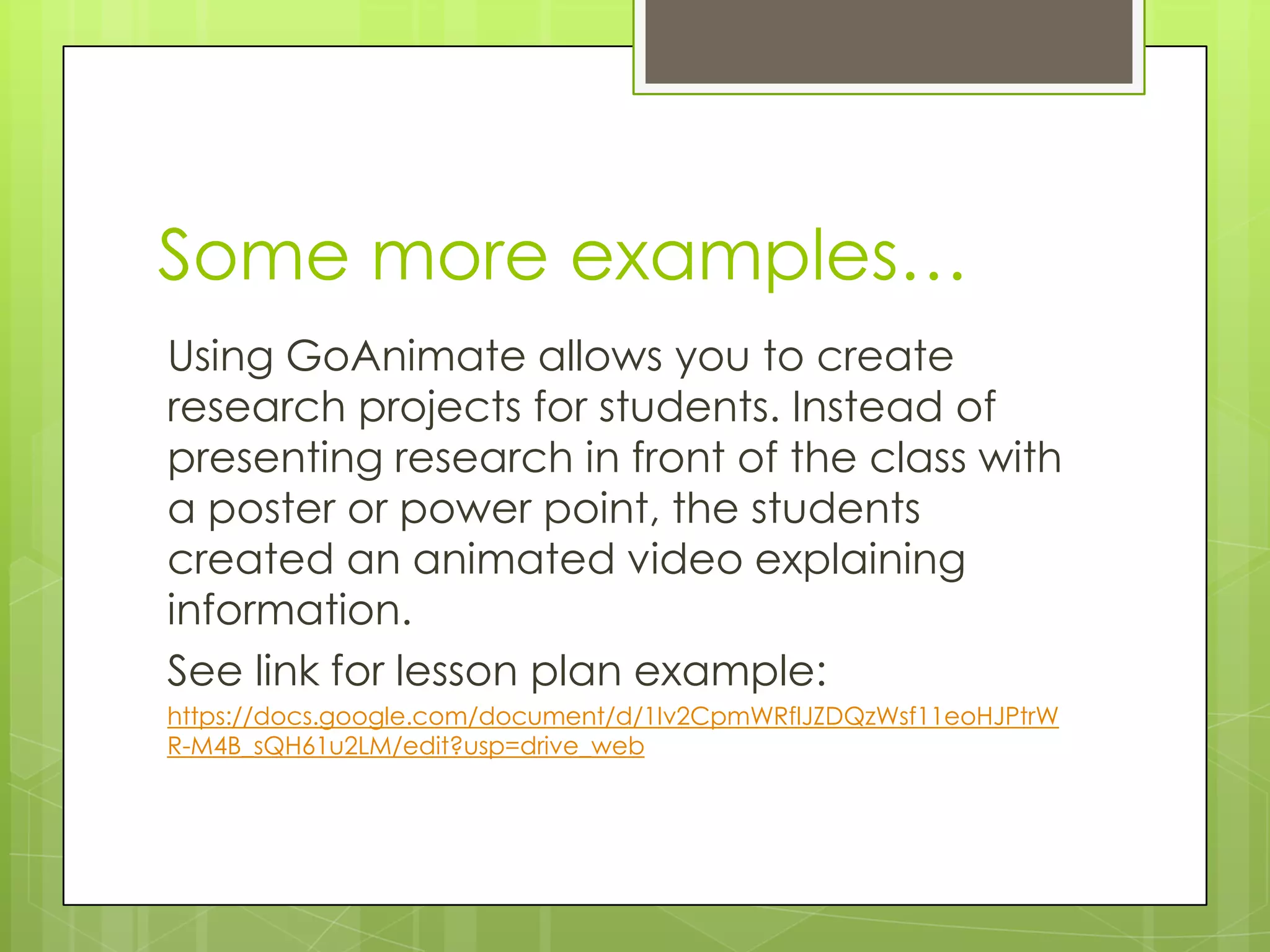 Some more examples…
Using GoAnimate allows you to create
research projects for students. Instead of
presenting research in front of the class with
a poster or power point, the students
created an animated video explaining
information.
See link for lesson plan example:
https://docs.google.com/document/d/1Iv2CpmWRflJZDQzWsf11eoHJPtrW
R-M4B_sQH61u2LM/edit?usp=drive_web
 
