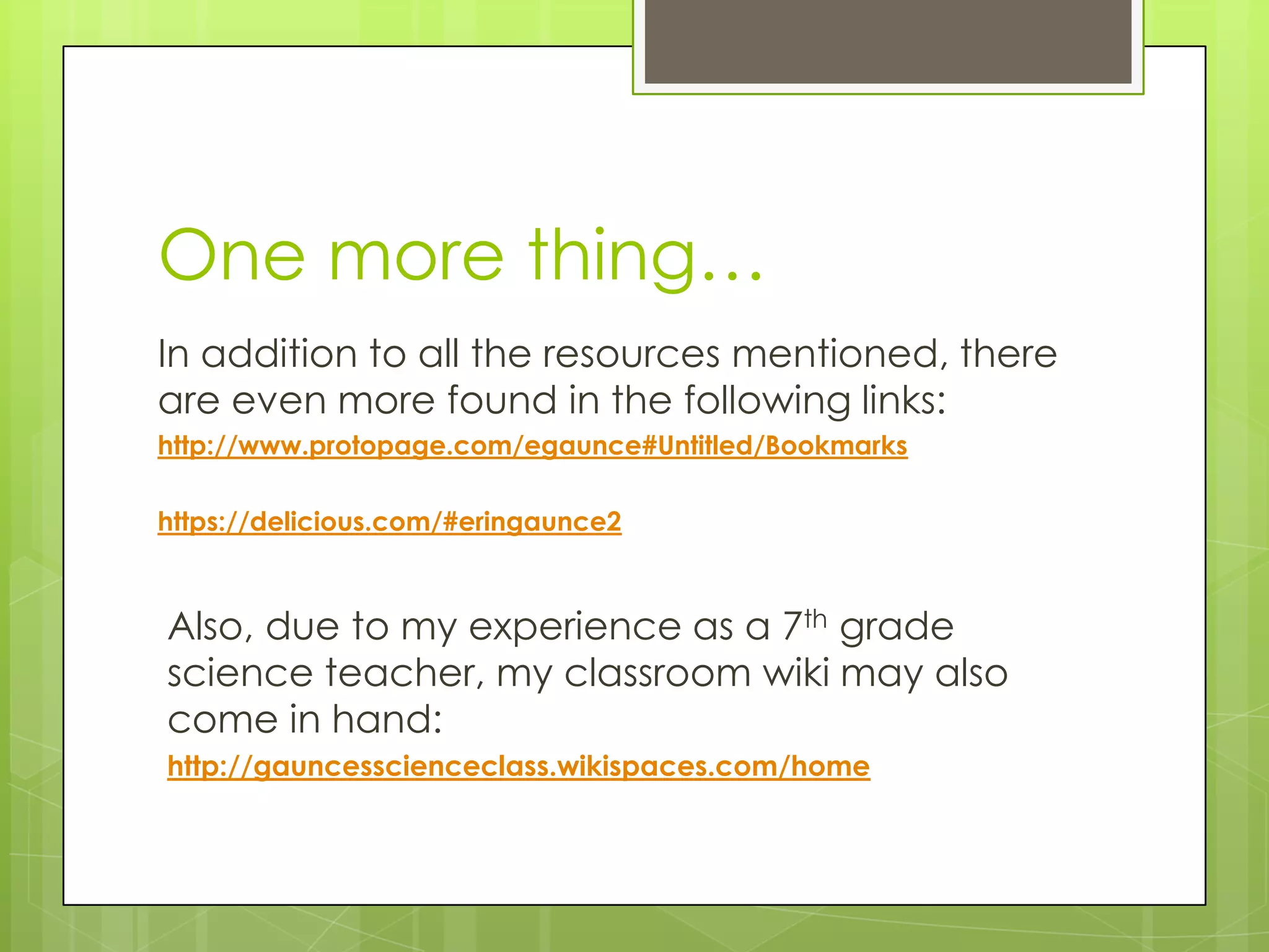 One more thing…
In addition to all the resources mentioned, there
are even more found in the following links:
http://www.protopage.com/egaunce#Untitled/Bookmarks
https://delicious.com/#eringaunce2
Also, due to my experience as a 7th grade
science teacher, my classroom wiki may also
come in hand:
http://gauncesscienceclass.wikispaces.com/home
 