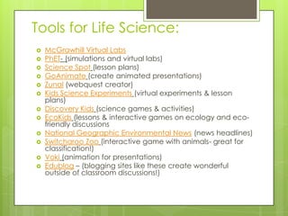 Tools for Life Science:
 McGrawhill Virtual Labs
 PhET- (simulations and virtual labs)
 Science Spot (lesson plans)
 GoAnimate (create animated presentations)
 Zunal (webquest creator)
 Kids Science Experiments (virtual experiments & lesson
plans)
 Discovery Kids (science games & activities)
 EcoKids (lessons & interactive games on ecology and eco-
friendly discussions
 National Geographic Environmental News (news headlines)
 Switcharoo Zoo (interactive game with animals- great for
classification!)
 Voki (animation for presentations)
 Edublog – (blogging sites like these create wonderful
outside of classroom discussions!)
 