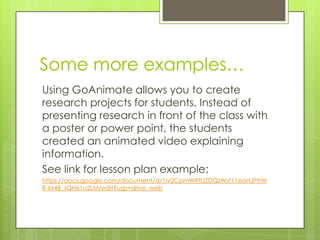 Some more examples…
Using GoAnimate allows you to create
research projects for students. Instead of
presenting research in front of the class with
a poster or power point, the students
created an animated video explaining
information.
See link for lesson plan example:
https://docs.google.com/document/d/1Iv2CpmWRflJZDQzWsf11eoHJPtrW
R-M4B_sQH61u2LM/edit?usp=drive_web
 