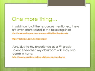 One more thing…
In addition to all the resources mentioned, there
are even more found in the following links:
http://www.protopage.com/egaunce#Untitled/Bookmarks
https://delicious.com/#eringaunce2
Also, due to my experience as a 7th grade
science teacher, my classroom wiki may also
come in hand:
http://gauncesscienceclass.wikispaces.com/home
 