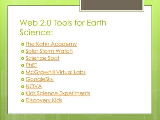 Web 2.0 Tools for Earth
Science:
 The Kahn Academy
 Solar Storm Watch
 Science Spot
 PhET
 McGrawhill Virtual Labs
 GoogleSky
 NOVA
 Kids Science Experiments
 Discovery Kids
 