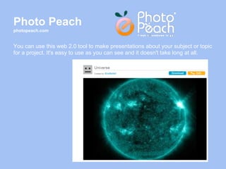 Photo Peach
photopeach.com


You can use this web 2.0 tool to make presentations about your subject or topic
for a project. It's easy to use as you can see and it doesn't take long at all.
 