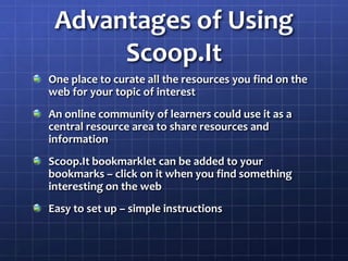 Advantages of Using Scoop.ItOne place to curate all the resources you find on the web for your topic of interestAn online community of learners could use it as a central resource area to share resources and informationScoop.Itbookmarklet can be added to your bookmarks – click on it when you find something interesting on the webEasy to set up – simple instructions