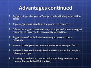 Advantages continuedSuggests topics for you to ‘Scoop’ – makes finding information easierTopic suggestions speeds up the process of researchOthers can suggest resources on your topic and you can suggest resources to them (builds community interaction)Suggestions often include a summary so you can check relevancyYou can create your own summaries for resources you findEach topic has a unique RSS feed and URL – easier for people to follow your topicA variety of widgets to connect with your blog to widen your community (tools that link the two)