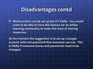 Disadvantages contdMulticuration can be set up but it’s fiddly.  You would want to be able to have this feature for an online learning community to make the most of sharing resources.At the moment the suggestion is to set up a Google                account with one password that everyone can use.  This  is fiddly if someone leaves and passwords need to be changed.