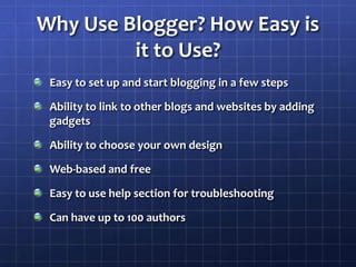 Why Use Blogger? How Easy is it to Use?Easy to set up and start blogging in a few stepsAbility to link to other blogs and websites by adding gadgetsAbility to choose your own designWeb-based and freeEasy to use help section for troubleshootingCan have up to 100 authors