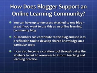 How Does Blogger Support an Online Learning Community?You can have up to 100 users attached to one blog – great if you want to use this as an online learning community blogAll members can contribute to the blog and use it as a reflection tool to develop shared knowledge on a particular topicIt can also become a curation tool through using the sidebars to link to resources to inform teaching and learning practice.