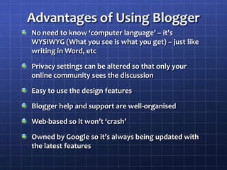Advantages of Using BloggerNo need to know ‘computer language’ – it’s WYSIWYG (What you see is what you get) – just like writing in Word, etcPrivacy settings can be altered so that only your online community sees the discussionEasy to use the design featuresBlogger help and support are well-organisedWeb-based so it won’t ‘crash’Owned by Google so it’s always being updated with the latest features